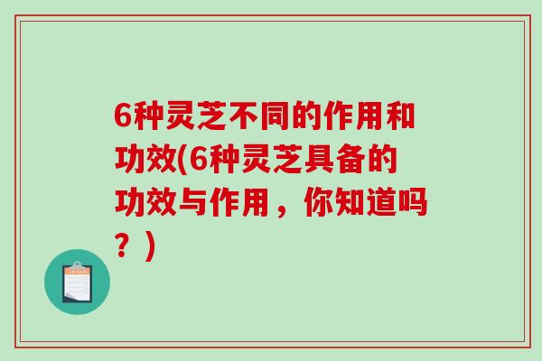6种灵芝不同的作用和功效(6种灵芝具备的功效与作用，你知道吗？)
