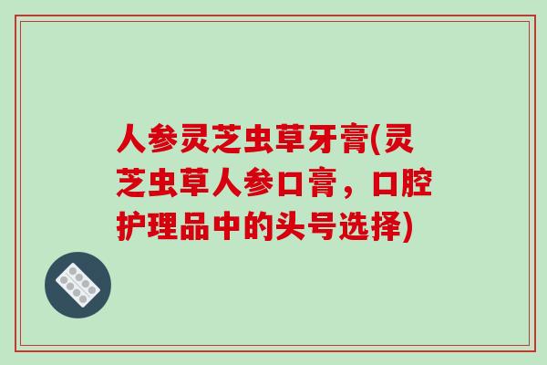 人参灵芝虫草牙膏(灵芝虫草人参口膏，口腔护理品中的头号选择)