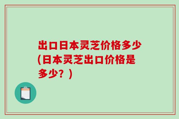 出口日本灵芝价格多少(日本灵芝出口价格是多少？)