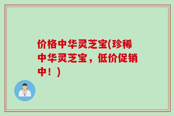 价格中华灵芝宝(珍稀中华灵芝宝，低价促销中！)