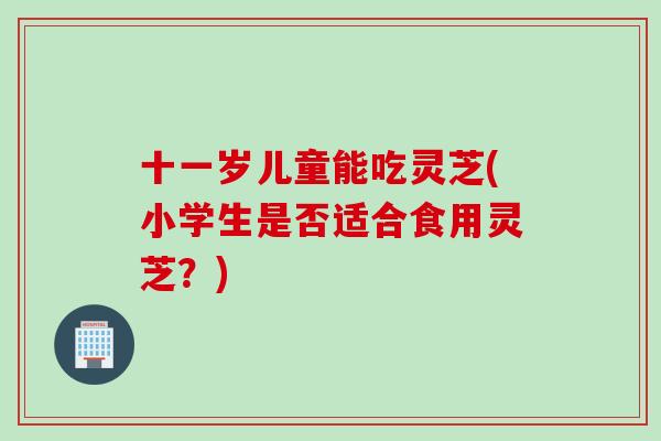 十一岁儿童能吃灵芝(小学生是否适合食用灵芝？)