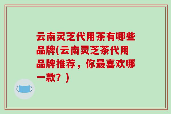 云南灵芝代用茶有哪些品牌(云南灵芝茶代用品牌推荐，你喜欢哪一款？)