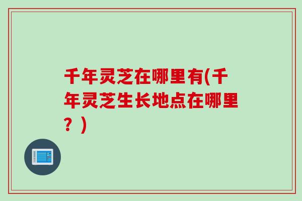千年灵芝在哪里有(千年灵芝生长地点在哪里？)
