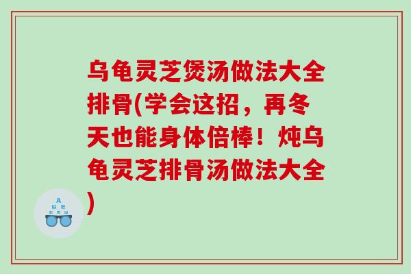 乌龟灵芝煲汤做法大全排骨(学会这招，再冬天也能身体倍棒！炖乌龟灵芝排骨汤做法大全)