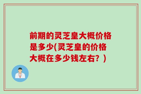 前期的灵芝皇大概价格是多少(灵芝皇的价格大概在多少钱左右？)