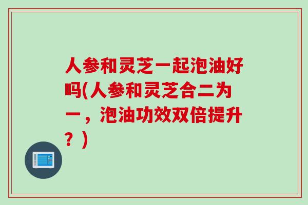 人参和灵芝一起泡油好吗(人参和灵芝合二为一，泡油功效双倍提升？)