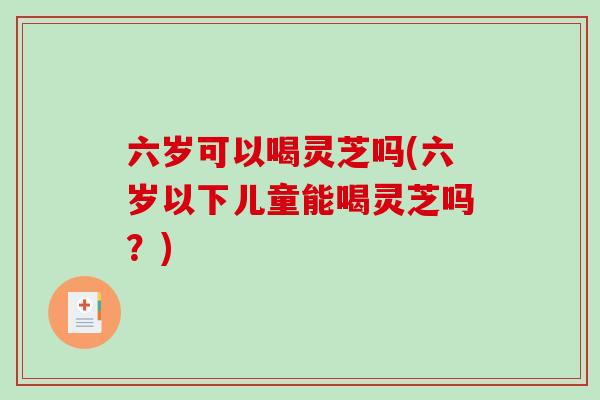 六岁可以喝灵芝吗(六岁以下儿童能喝灵芝吗？)