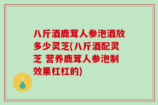 八斤酒鹿茸人参泡酒放多少灵芝(八斤酒配灵芝 营养鹿茸人参泡制效果杠杠的)