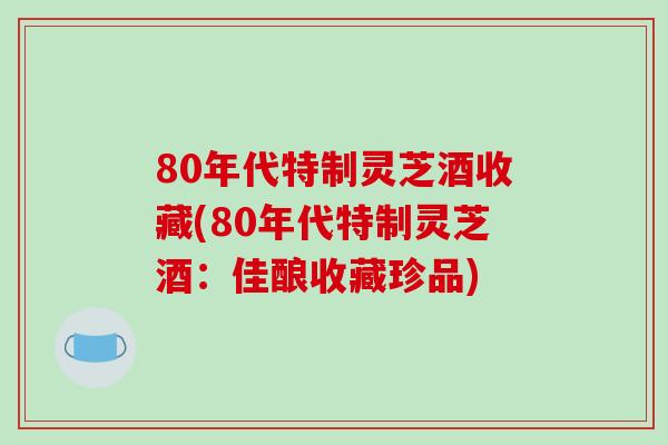 80年代特制灵芝酒收藏(80年代特制灵芝酒：佳酿收藏珍品)