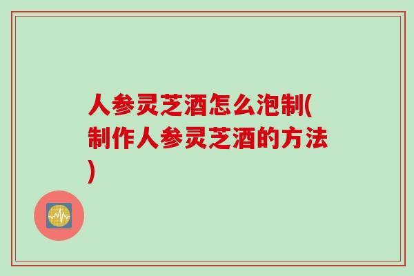 人参灵芝酒怎么泡制(制作人参灵芝酒的方法)