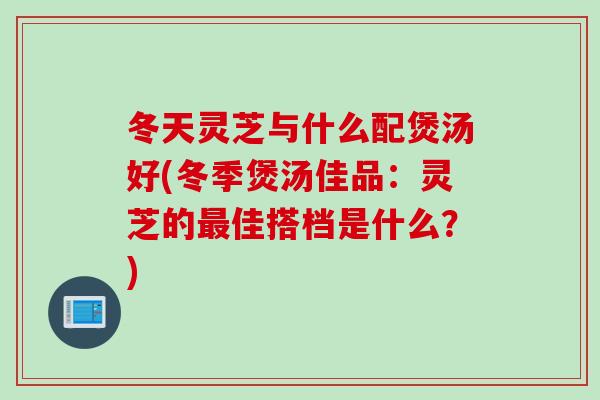冬天灵芝与什么配煲汤好(冬季煲汤佳品：灵芝的最佳搭档是什么？)