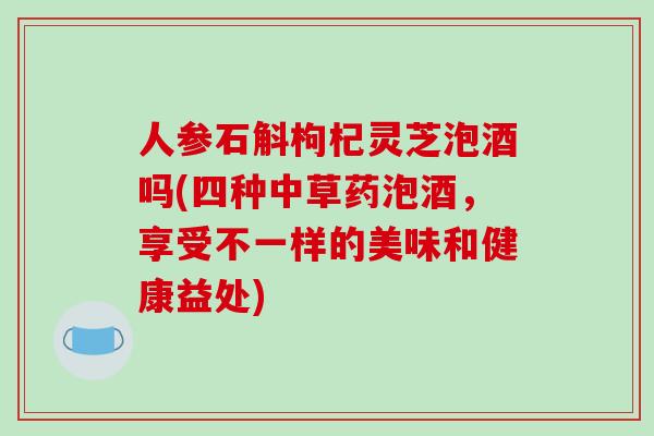 人参石斛枸杞灵芝泡酒吗(四种中草药泡酒，享受不一样的美味和健康益处)