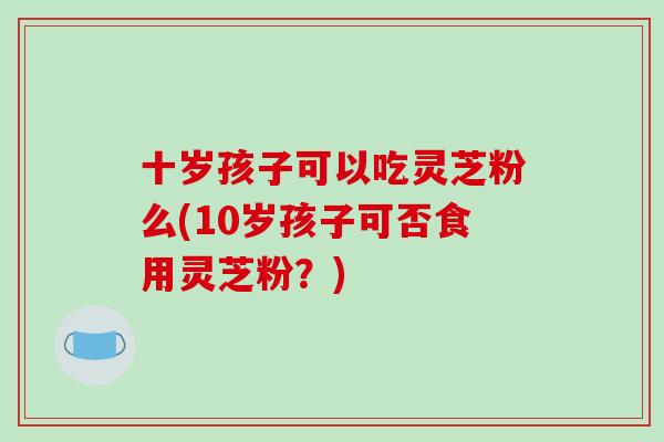 十岁孩子可以吃灵芝粉么(10岁孩子可否食用灵芝粉？)