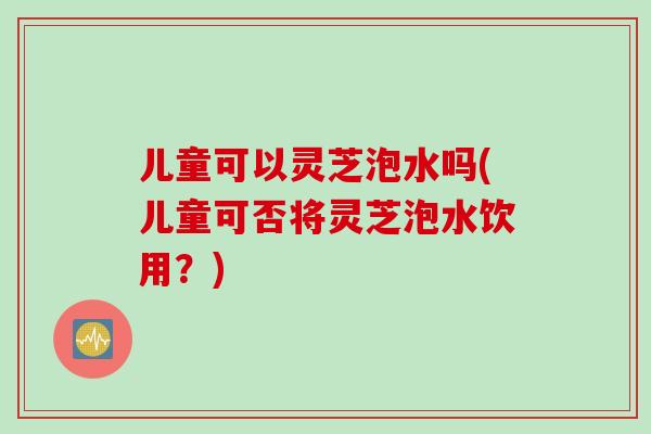 儿童可以灵芝泡水吗(儿童可否将灵芝泡水饮用？)