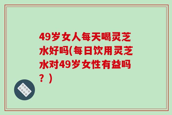 49岁女人每天喝灵芝水好吗(每日饮用灵芝水对49岁女性有益吗？)