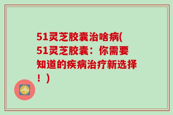 51灵芝胶囊啥(51灵芝胶囊：你需要知道的新选择！)