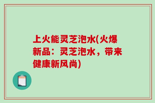 上火能灵芝泡水(火爆新品：灵芝泡水，带来健康新风尚)