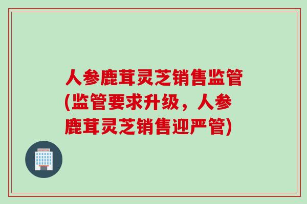 人参鹿茸灵芝销售监管(监管要求升级，人参鹿茸灵芝销售迎严管)