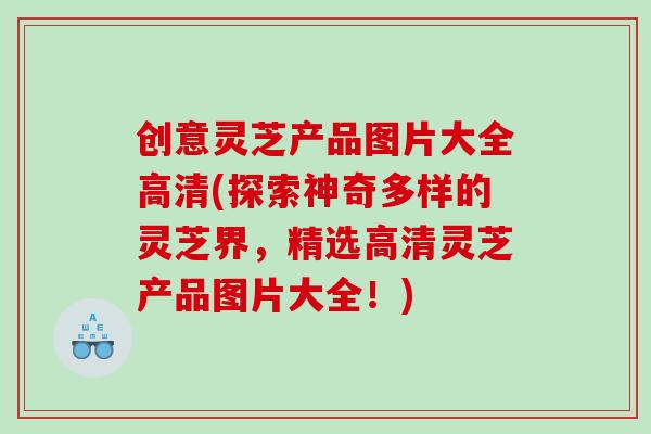 创意灵芝产品图片大全高清(探索神奇多样的灵芝界，精选高清灵芝产品图片大全！)
