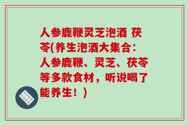 人参鹿鞭灵芝泡酒 茯苓(养生泡酒大集合：人参鹿鞭、灵芝、茯苓等多款食材，听说喝了能养生！)