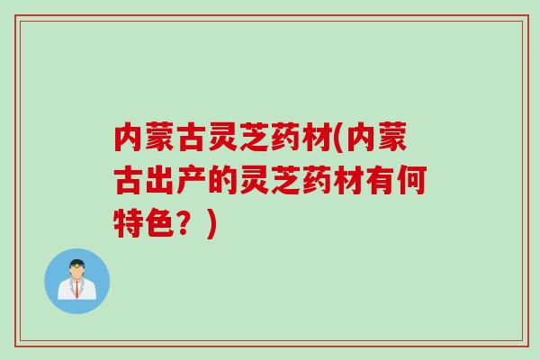 内蒙古灵芝药材(内蒙古出产的灵芝药材有何特色？)
