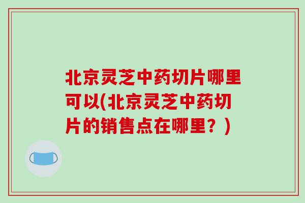 北京灵芝中药切片哪里可以(北京灵芝中药切片的销售点在哪里？)
