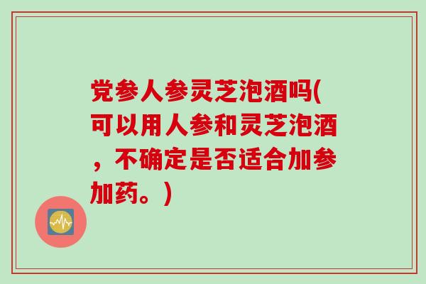党参人参灵芝泡酒吗(可以用人参和灵芝泡酒，不确定是否适合加参加药。)