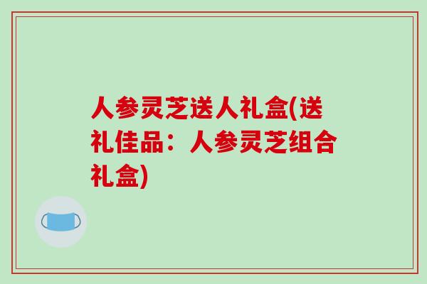 人参灵芝送人礼盒(送礼佳品：人参灵芝组合礼盒)