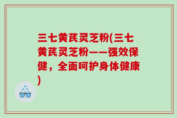 三七黄芪灵芝粉(三七黄芪灵芝粉——强效保健，全面呵护身体健康)
