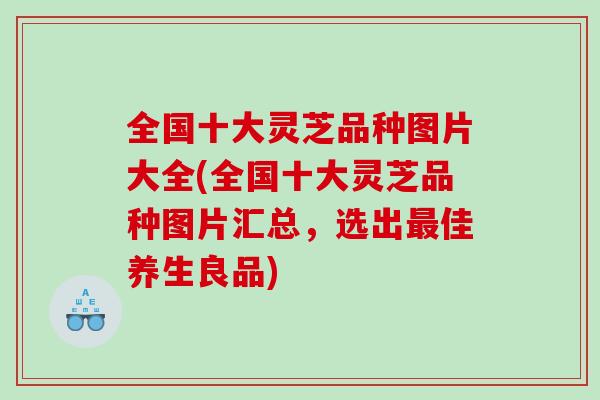 全国十大灵芝品种图片大全(全国十大灵芝品种图片汇总，选出佳养生良品)