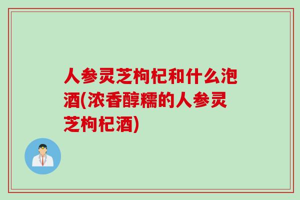 人参灵芝枸杞和什么泡酒(浓香醇糯的人参灵芝枸杞酒)