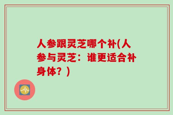 人参跟灵芝哪个补(人参与灵芝：谁更适合补身体？)