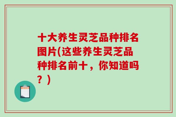 十大养生灵芝品种排名图片(这些养生灵芝品种排名前十，你知道吗？)