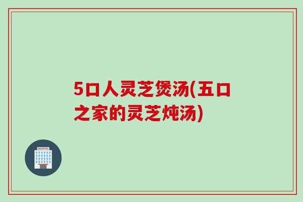 5口人灵芝煲汤(五口之家的灵芝炖汤)