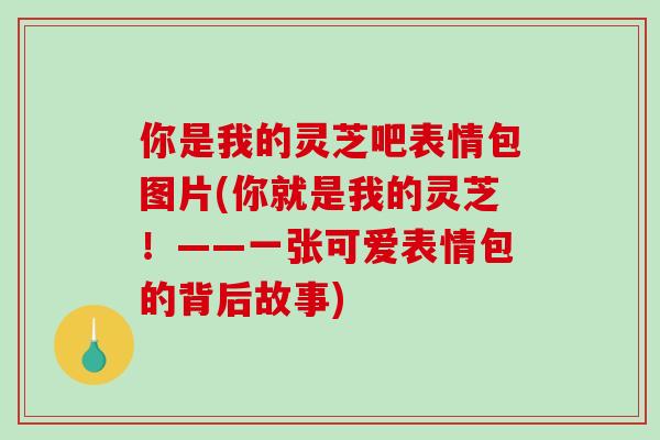 你是我的灵芝吧表情包图片(你就是我的灵芝！——一张可爱表情包的背后故事)