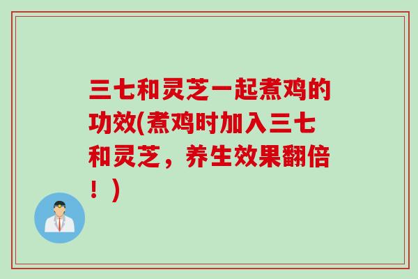 三七和灵芝一起煮鸡的功效(煮鸡时加入三七和灵芝，养生效果翻倍！)