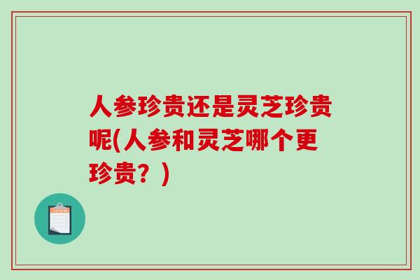 人参珍贵还是灵芝珍贵呢(人参和灵芝哪个更珍贵？)
