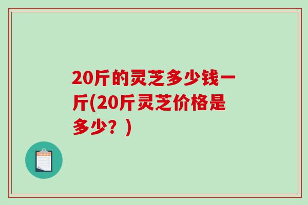 20斤的灵芝多少钱一斤(20斤灵芝价格是多少？)