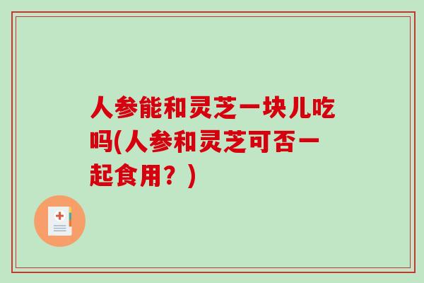 人参能和灵芝一块儿吃吗(人参和灵芝可否一起食用？)