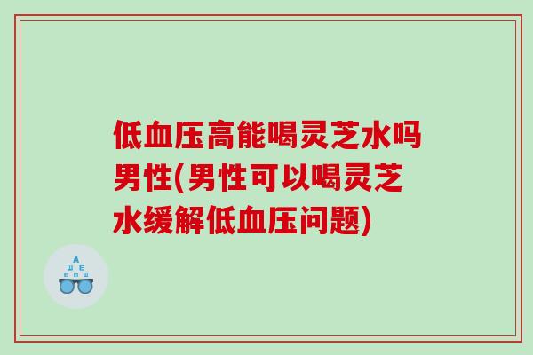 低高能喝灵芝水吗男性(男性可以喝灵芝水缓解低问题)