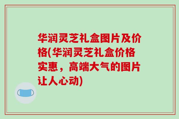 华润灵芝礼盒图片及价格(华润灵芝礼盒价格实惠，高端大气的图片让人心动)