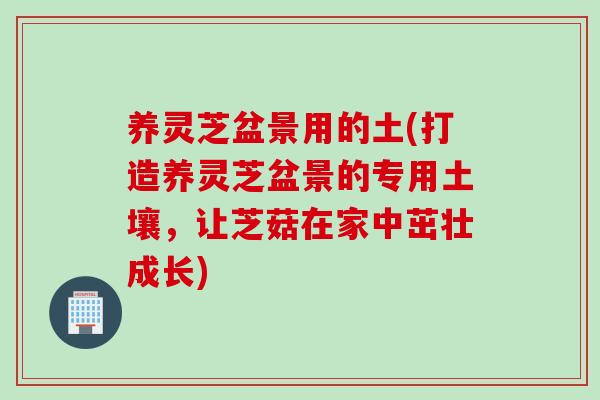 养灵芝盆景用的土(打造养灵芝盆景的专用土壤，让芝菇在家中茁壮成长)