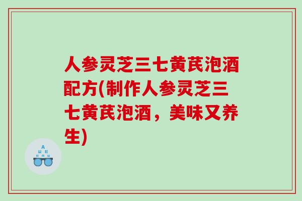 人参灵芝三七黄芪泡酒配方(制作人参灵芝三七黄芪泡酒，美味又养生)