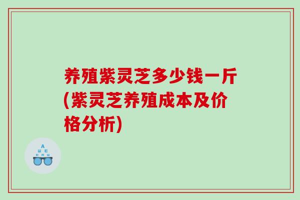 养殖紫灵芝多少钱一斤(紫灵芝养殖成本及价格分析)