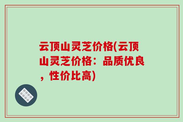 云顶山灵芝价格(云顶山灵芝价格：品质优良，性价比高)