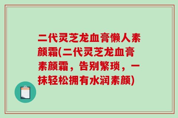 二代灵芝龙血膏懒人素颜霜(二代灵芝龙血膏素颜霜，告别繁琐，一抹轻松拥有水润素颜)