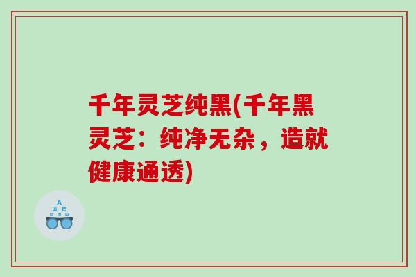 千年灵芝纯黑(千年黑灵芝：纯净无杂，造就健康通透)