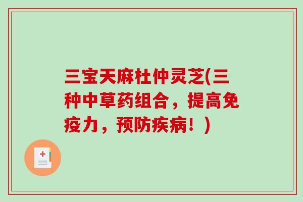 三宝天麻杜仲灵芝(三种中草药组合，提高免疫力，预防疾病！)