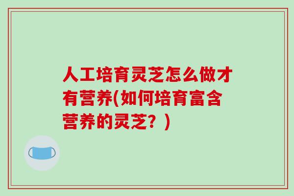 人工培育灵芝怎么做才有营养(如何培育富含营养的灵芝？)