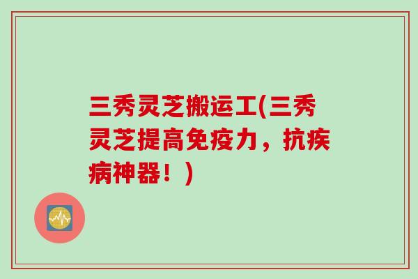 三秀灵芝搬运工(三秀灵芝提高免疫力，抗疾病神器！)